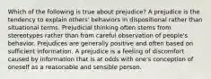 Which of the following is true about prejudice? A prejudice is the tendency to explain others' behaviors in dispositional rather than situational terms. Prejudicial thinking often stems from stereotypes rather than from careful observation of people's behavior. Prejudices are generally positive and often based on sufficient information. A prejudice is a feeling of discomfort caused by information that is at odds with one's conception of oneself as a reasonable and sensible person.