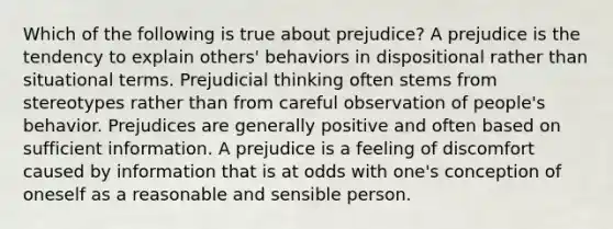 Which of the following is true about prejudice? A prejudice is the tendency to explain others' behaviors in dispositional rather than situational terms. Prejudicial thinking often stems from stereotypes rather than from careful observation of people's behavior. Prejudices are generally positive and often based on sufficient information. A prejudice is a feeling of discomfort caused by information that is at odds with one's conception of oneself as a reasonable and sensible person.