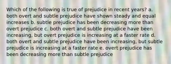 Which of the following is true of prejudice in recent years? a. both overt and subtle prejudice have shown steady and equal increases b. subtle prejudice has been decreasing more than overt prejudice c. both overt and subtle prejudice have been increasing, but overt prejudice is increasing at a faster rate d. both overt and subtle prejudice have been increasing, but subtle prejudice is increasing at a faster rate e. overt prejudice has been decreasing more than subtle prejudice