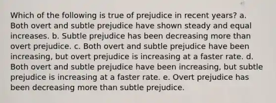 Which of the following is true of prejudice in recent years? a. Both overt and subtle prejudice have shown steady and equal increases. b. Subtle prejudice has been decreasing more than overt prejudice. c. Both overt and subtle prejudice have been increasing, but overt prejudice is increasing at a faster rate. d. Both overt and subtle prejudice have been increasing, but subtle prejudice is increasing at a faster rate. e. Overt prejudice has been decreasing more than subtle prejudice.