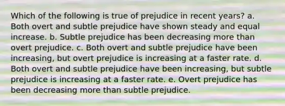 Which of the following is true of prejudice in recent years? a. Both overt and subtle prejudice have shown steady and equal increase. b. Subtle prejudice has been decreasing more than overt prejudice. c. Both overt and subtle prejudice have been increasing, but overt prejudice is increasing at a faster rate. d. Both overt and subtle prejudice have been increasing, but subtle prejudice is increasing at a faster rate. e. Overt prejudice has been decreasing more than subtle prejudice.