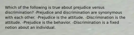 Which of the following is true about prejudice versus discrimination? -Prejudice and discrimination are synonymous with each other. -Prejudice is the attitude. -Discrimination is the attitude. -Prejudice is the behavior. -Discrimination is a fixed notion about an individual.