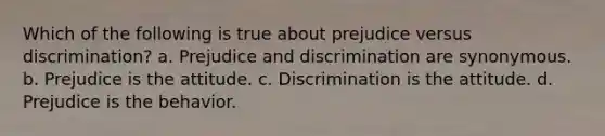 Which of the following is true about prejudice versus discrimination? a. Prejudice and discrimination are synonymous. b. Prejudice is the attitude. c. Discrimination is the attitude. d. Prejudice is the behavior.