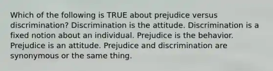 Which of the following is TRUE about prejudice versus discrimination? Discrimination is the attitude. Discrimination is a fixed notion about an individual. Prejudice is the behavior. Prejudice is an attitude. Prejudice and discrimination are synonymous or the same thing.