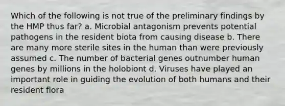 Which of the following is not true of the preliminary findings by the HMP thus far? a. Microbial antagonism prevents potential pathogens in the resident biota from causing disease b. There are many more sterile sites in the human than were previously assumed c. The number of bacterial genes outnumber human genes by millions in the holobiont d. Viruses have played an important role in guiding the evolution of both humans and their resident flora