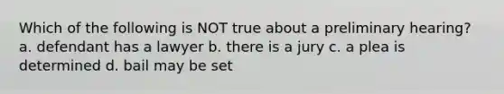 Which of the following is NOT true about a preliminary hearing? a. defendant has a lawyer b. there is a jury c. a plea is determined d. bail may be set