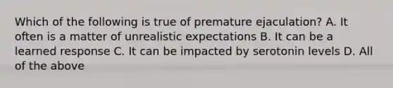 Which of the following is true of premature ejaculation? A. It often is a matter of unrealistic expectations B. It can be a learned response C. It can be impacted by serotonin levels D. All of the above