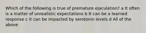 Which of the following is true of premature ejaculation? a It often is a matter of unrealistic expectations b It can be a learned response c It can be impacted by serotonin levels d All of the above