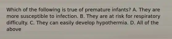 Which of the following is true of premature​ infants? A. They are more susceptible to infection. B. They are at risk for respiratory difficulty. C. They can easily develop hypothermia. D. All of the above