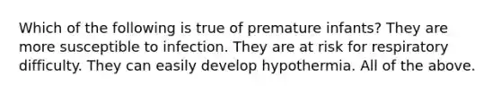 Which of the following is true of premature infants? They are more susceptible to infection. They are at risk for respiratory difficulty. They can easily develop hypothermia. All of the above.