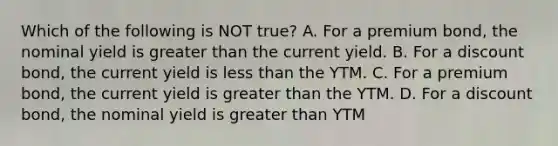 Which of the following is NOT true? A. For a premium bond, the nominal yield is greater than the current yield. B. For a discount bond, the current yield is less than the YTM. C. For a premium bond, the current yield is greater than the YTM. D. For a discount bond, the nominal yield is greater than YTM