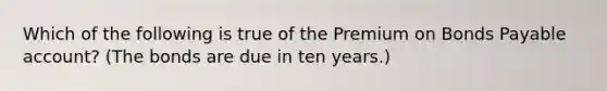 Which of the following is true of the Premium on Bonds Payable​ account? (The bonds are due in ten​ years.)