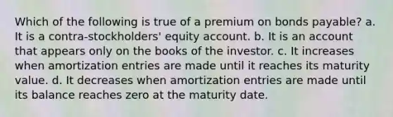 Which of the following is true of a premium on <a href='https://www.questionai.com/knowledge/kvHJpN4vyZ-bonds-payable' class='anchor-knowledge'>bonds payable</a>? a. It is a contra-stockholders' equity account. b. It is an account that appears only on the books of the investor. c. It increases when amortization entries are made until it reaches its maturity value. d. It decreases when amortization entries are made until its balance reaches zero at the maturity date.