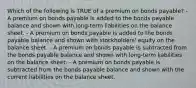 Which of the following is TRUE of a premium on bonds payable? - A premium on bonds payable is added to the bonds payable balance and shown with long-term liabilities on the balance sheet. - A premium on bonds payable is added to the bonds payable balance and shown with stockholders' equity on the balance sheet. - A premium on bonds payable is subtracted from the bonds payable balance and shown with long-term liabilities on the balance sheet. - A premium on bonds payable is subtracted from the bonds payable balance and shown with the current liabilities on the balance sheet.