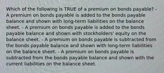 Which of the following is TRUE of a premium on bonds payable? - A premium on bonds payable is added to the bonds payable balance and shown with long-term liabilities on the balance sheet. - A premium on bonds payable is added to the bonds payable balance and shown with stockholders' equity on the balance sheet. - A premium on bonds payable is subtracted from the bonds payable balance and shown with long-term liabilities on the balance sheet. - A premium on bonds payable is subtracted from the bonds payable balance and shown with the current liabilities on the balance sheet.