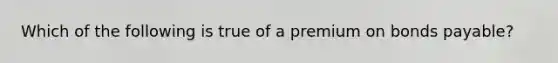 Which of the following is true of a premium on <a href='https://www.questionai.com/knowledge/kvHJpN4vyZ-bonds-payable' class='anchor-knowledge'>bonds payable</a>?