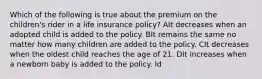 Which of the following is true about the premium on the children's rider in a life insurance policy? AIt decreases when an adopted child is added to the policy. BIt remains the same no matter how many children are added to the policy. CIt decreases when the oldest child reaches the age of 21. DIt increases when a newborn baby is added to the policy. Id