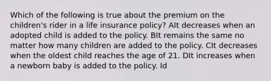 Which of the following is true about the premium on the children's rider in a life insurance policy? AIt decreases when an adopted child is added to the policy. BIt remains the same no matter how many children are added to the policy. CIt decreases when the oldest child reaches the age of 21. DIt increases when a newborn baby is added to the policy. Id