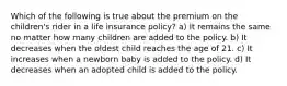 Which of the following is true about the premium on the children's rider in a life insurance policy? a) It remains the same no matter how many children are added to the policy. b) It decreases when the oldest child reaches the age of 21. c) It increases when a newborn baby is added to the policy. d) It decreases when an adopted child is added to the policy.