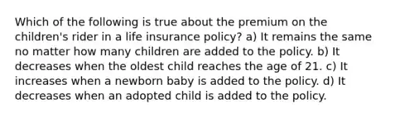 Which of the following is true about the premium on the children's rider in a life insurance policy? a) It remains the same no matter how many children are added to the policy. b) It decreases when the oldest child reaches the age of 21. c) It increases when a newborn baby is added to the policy. d) It decreases when an adopted child is added to the policy.