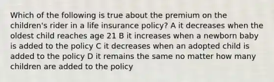 Which of the following is true about the premium on the children's rider in a life insurance policy? A it decreases when the oldest child reaches age 21 B it increases when a newborn baby is added to the policy C it decreases when an adopted child is added to the policy D it remains the same no matter how many children are added to the policy