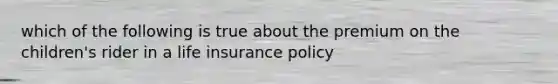 which of the following is true about the premium on the children's rider in a life insurance policy