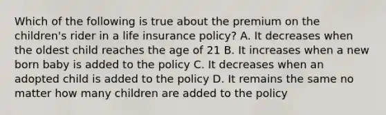 Which of the following is true about the premium on the children's rider in a life insurance policy? A. It decreases when the oldest child reaches the age of 21 B. It increases when a new born baby is added to the policy C. It decreases when an adopted child is added to the policy D. It remains the same no matter how many children are added to the policy