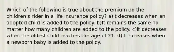 Which of the following is true about the premium on the children's rider in a life insurance policy? a)It decreases when an adopted child is added to the policy. b)It remains the same no matter how many children are added to the policy. c)It decreases when the oldest child reaches the age of 21. d)It increases when a newborn baby is added to the policy.