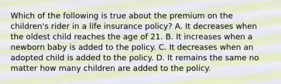 Which of the following is true about the premium on the children's rider in a life insurance policy? A. It decreases when the oldest child reaches the age of 21. B. It increases when a newborn baby is added to the policy. C. It decreases when an adopted child is added to the policy. D. It remains the same no matter how many children are added to the policy.