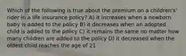 Which of the following is true about the premium on a children's' rider in a life insurance policy? A) it increases when a newborn baby is added to the policy B) it decreases when an adopted child is added to the policy C) it remains the same no matter how many children are added to the policy D) it decreased when the oldest child reaches the age of 21