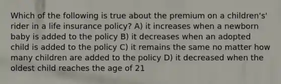 Which of the following is true about the premium on a children's' rider in a life insurance policy? A) it increases when a newborn baby is added to the policy B) it decreases when an adopted child is added to the policy C) it remains the same no matter how many children are added to the policy D) it decreased when the oldest child reaches the age of 21