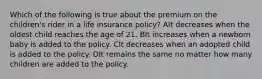 Which of the following is true about the premium on the children's rider in a life insurance policy? AIt decreases when the oldest child reaches the age of 21. BIt increases when a newborn baby is added to the policy. CIt decreases when an adopted child is added to the policy. DIt remains the same no matter how many children are added to the policy.