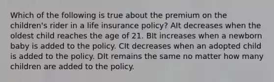 Which of the following is true about the premium on the children's rider in a life insurance policy? AIt decreases when the oldest child reaches the age of 21. BIt increases when a newborn baby is added to the policy. CIt decreases when an adopted child is added to the policy. DIt remains the same no matter how many children are added to the policy.