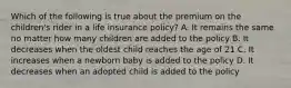 Which of the following is true about the premium on the children's rider in a life insurance policy? A. It remains the same no matter how many children are added to the policy B. It decreases when the oldest child reaches the age of 21 C. It increases when a newborn baby is added to the policy D. It decreases when an adopted child is added to the policy