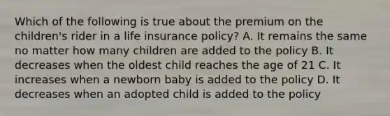 Which of the following is true about the premium on the children's rider in a life insurance policy? A. It remains the same no matter how many children are added to the policy B. It decreases when the oldest child reaches the age of 21 C. It increases when a newborn baby is added to the policy D. It decreases when an adopted child is added to the policy