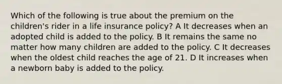 Which of the following is true about the premium on the children's rider in a life insurance policy? A It decreases when an adopted child is added to the policy. B It remains the same no matter how many children are added to the policy. C It decreases when the oldest child reaches the age of 21. D It increases when a newborn baby is added to the policy.