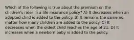 Which of the following is true about the premium on the children's rider in a life insurance policy? A) It decreases when an adopted child is added to the policy. B) It remains the same no matter how many children are added to the policy. C) It decreases when the oldest child reaches the age of 21. D) It increases when a newborn baby is added to the policy.