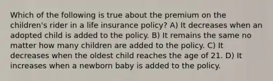 Which of the following is true about the premium on the children's rider in a life insurance policy? A) It decreases when an adopted child is added to the policy. B) It remains the same no matter how many children are added to the policy. C) It decreases when the oldest child reaches the age of 21. D) It increases when a newborn baby is added to the policy.