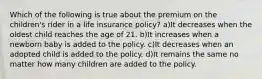 Which of the following is true about the premium on the children's rider in a life insurance policy? a)It decreases when the oldest child reaches the age of 21. b)It increases when a newborn baby is added to the policy. c)It decreases when an adopted child is added to the policy. d)It remains the same no matter how many children are added to the policy.