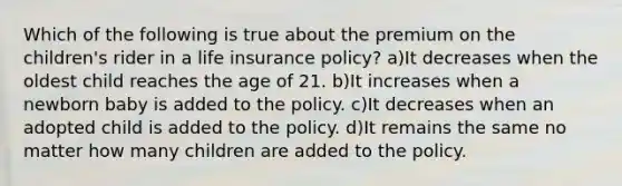 Which of the following is true about the premium on the children's rider in a life insurance policy? a)It decreases when the oldest child reaches the age of 21. b)It increases when a newborn baby is added to the policy. c)It decreases when an adopted child is added to the policy. d)It remains the same no matter how many children are added to the policy.