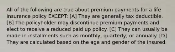 All of the following are true about premium payments for a life insurance policy EXCEPT: [A] They are generally tax deductible. [B] The policyholder may discontinue premium payments and elect to receive a reduced paid up policy. [C] They can usually be made in installments such as monthly, quarterly, or annually. [D] They are calculated based on the age and gender of the insured.