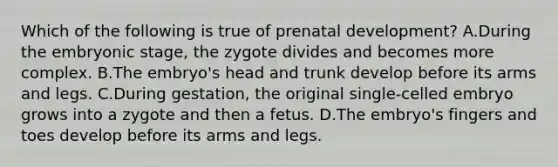 Which of the following is true of prenatal development? A.During the embryonic stage, the zygote divides and becomes more complex. B.The embryo's head and trunk develop before its arms and legs. C.During gestation, the original single-celled embryo grows into a zygote and then a fetus. D.The embryo's fingers and toes develop before its arms and legs.