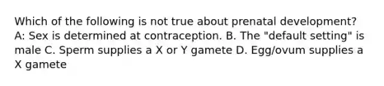 Which of the following is not true about prenatal development? A: Sex is determined at contraception. B. The "default setting" is male C. Sperm supplies a X or Y gamete D. Egg/ovum supplies a X gamete