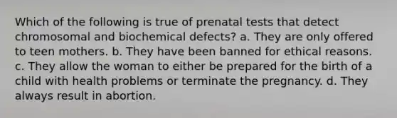 Which of the following is true of prenatal tests that detect chromosomal and biochemical defects? a. They are only offered to teen mothers. b. They have been banned for ethical reasons. c. They allow the woman to either be prepared for the birth of a child with health problems or terminate the pregnancy. d. They always result in abortion.