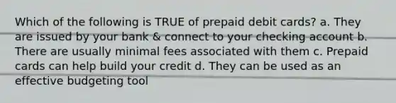 Which of the following is TRUE of prepaid debit cards? a. They are issued by your bank & connect to your checking account b. There are usually minimal fees associated with them c. Prepaid cards can help build your credit d. They can be used as an effective budgeting tool