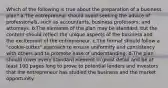 Which of the following is true about the preparation of a business plan? a.The entrepreneur should avoid seeking the advice of professionals, such as accountants, business professors, and attorneys. b.The elements of the plan may be standard, but the content should reflect the unique aspects of the business and the excitement of the entrepreneur. c.The format should follow a "cookie-cutter" approach to ensure uniformity and consistency with others and to promote ease of understanding. d.The plan should cover every standard element in great detail and be at least 100 pages long to prove to potential lenders and investors that the entrepreneur has studied the business and the market opportunity.