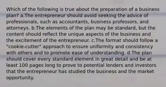 Which of the following is true about the preparation of a business plan? a.The entrepreneur should avoid seeking the advice of professionals, such as accountants, business professors, and attorneys. b.The elements of the plan may be standard, but the content should reflect the unique aspects of the business and the excitement of the entrepreneur. c.The format should follow a "cookie-cutter" approach to ensure uniformity and consistency with others and to promote ease of understanding. d.The plan should cover every standard element in great detail and be at least 100 pages long to prove to potential lenders and investors that the entrepreneur has studied the business and the market opportunity.