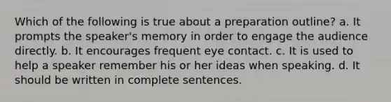 Which of the following is true about a preparation outline? a. It prompts the speaker's memory in order to engage the audience directly. b. It encourages frequent eye contact. c. It is used to help a speaker remember his or her ideas when speaking. d. It should be written in complete sentences.