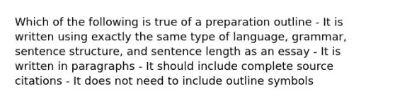 Which of the following is true of a preparation outline - It is written using exactly the same type of language, grammar, sentence structure, and sentence length as an essay - It is written in paragraphs - It should include complete source citations - It does not need to include outline symbols