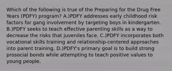 Which of the following is true of the Preparing for the Drug Free Years (PDFY) program? A.)PDFY addresses early childhood risk factors for gang involvement by targeting boys in kindergarten. B.)PDFY seeks to teach effective parenting skills as a way to decrease the risks that juveniles face. C.)PDFY incorporates both vocational skills training and relationship-centered approaches into parent training. D.)PDFY's primary goal is to build strong prosocial bonds while attempting to teach positive values to young people.